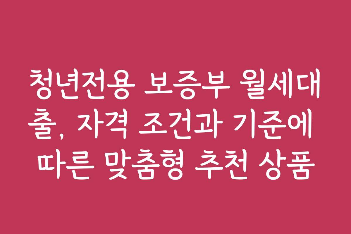 청년전용 보증부 월세대출, 자격 조건과 기준에 따른 맞춤형 추천 상품