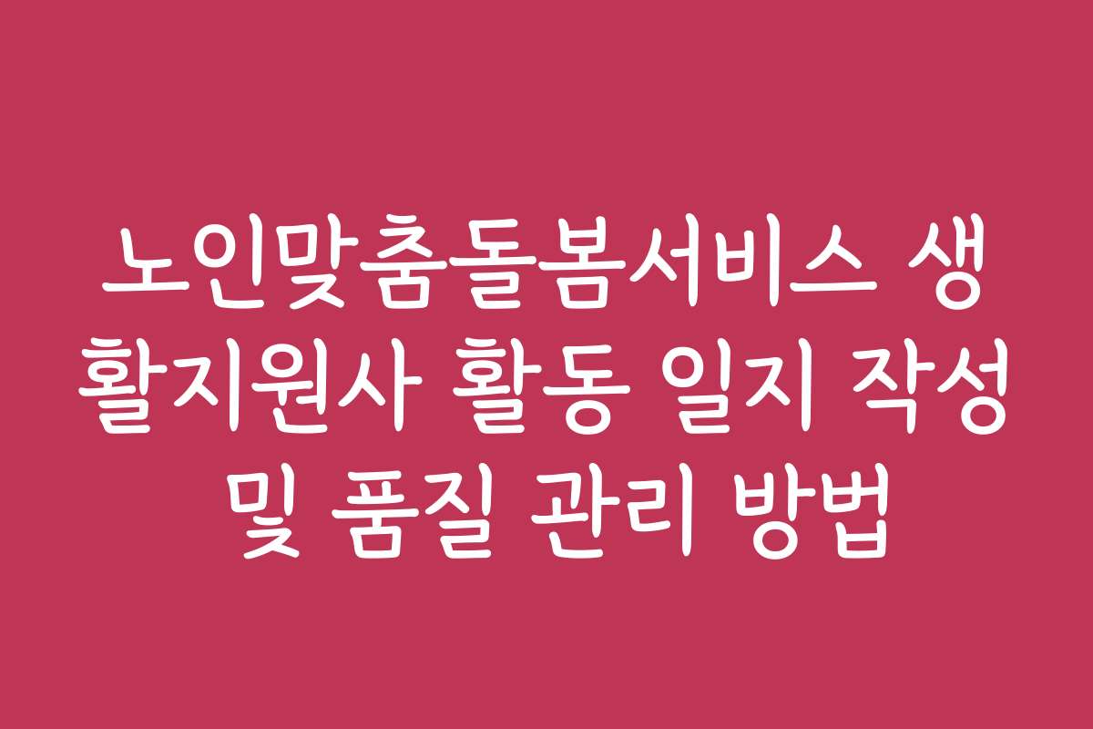 노인맞춤돌봄서비스 생활지원사 활동 일지 작성 및 품질 관리 방법