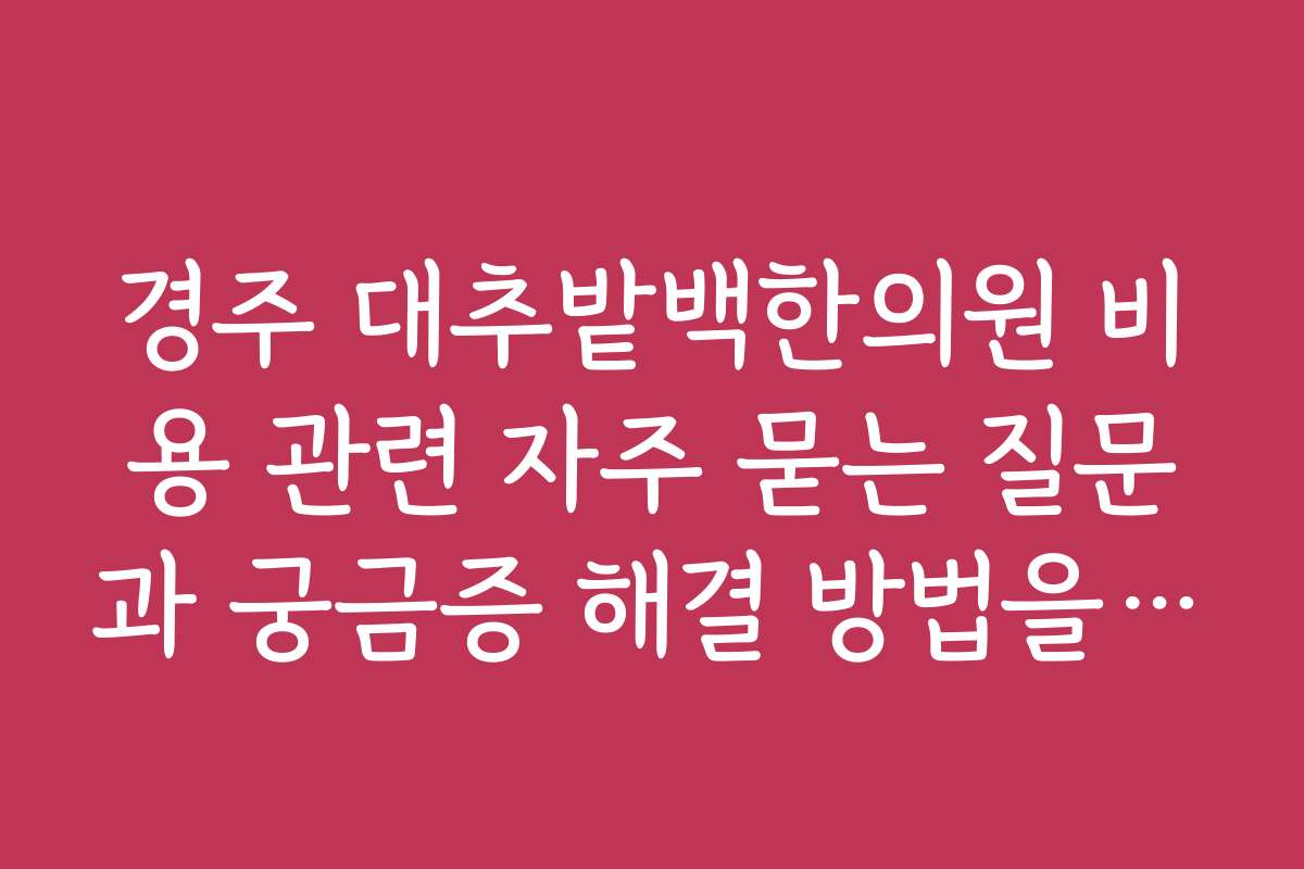경주 대추밭백한의원 비용 관련 자주 묻는 질문과 궁금증 해결 방법을 찾고 싶어요