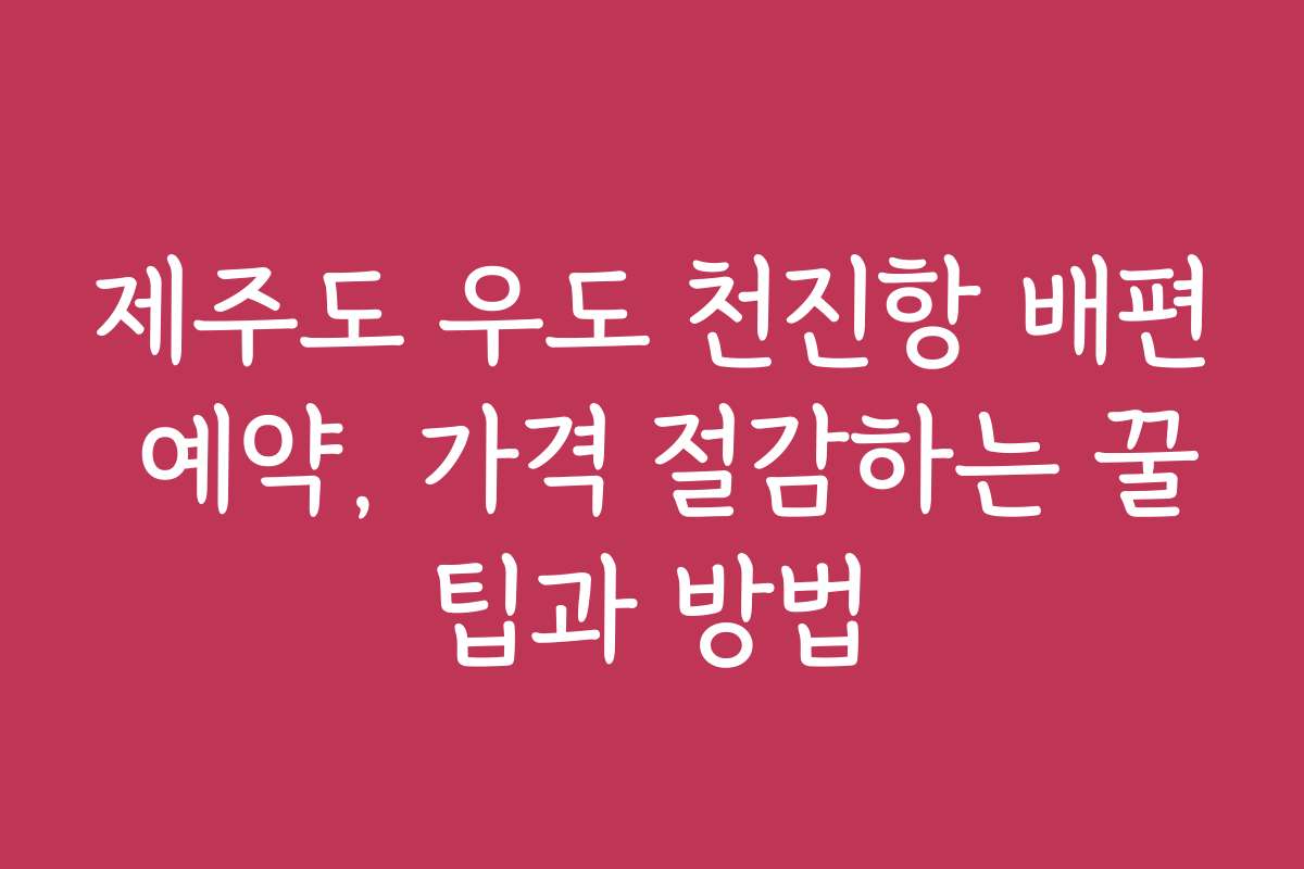 제주도 우도 천진항 배편 예약, 가격 절감하는 꿀팁과 방법