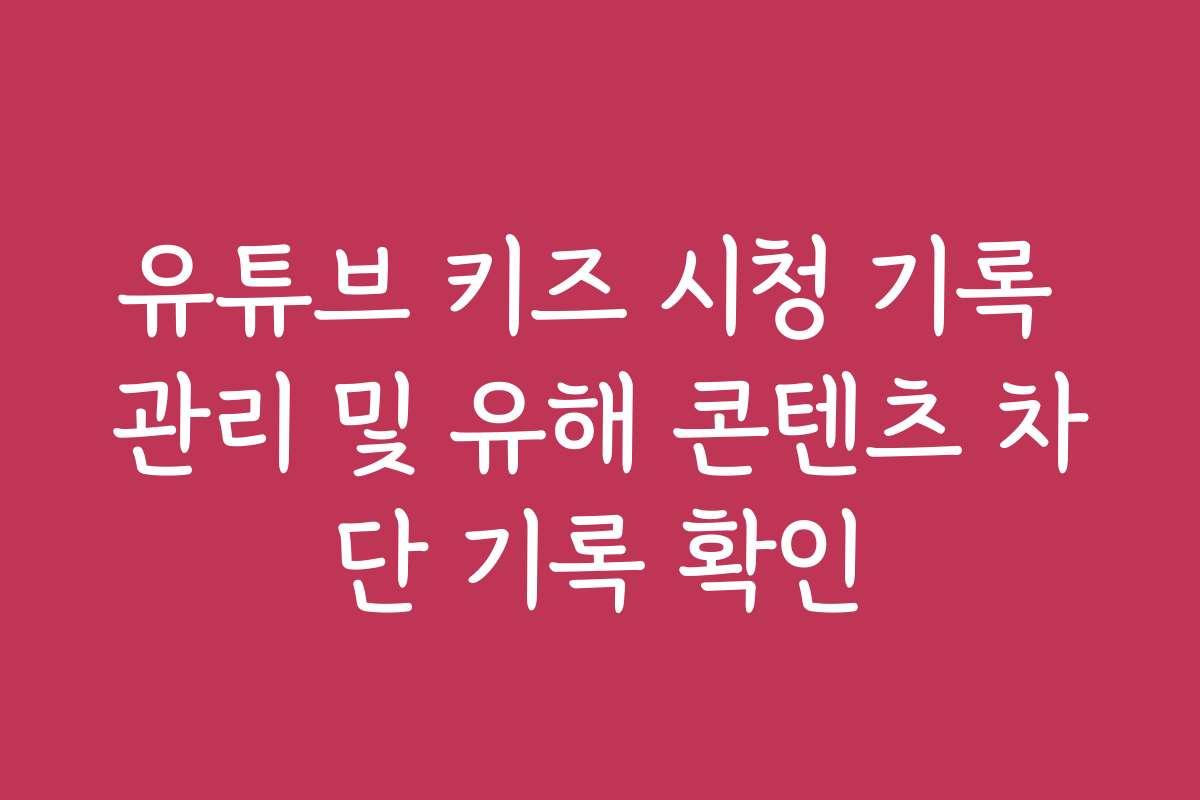 유튜브 키즈 시청 기록 관리 및 유해 콘텐츠 차단 기록 확인 유튜브 키즈 시청 기록 관리 및 유해 콘텐츠 차단 기록 확인