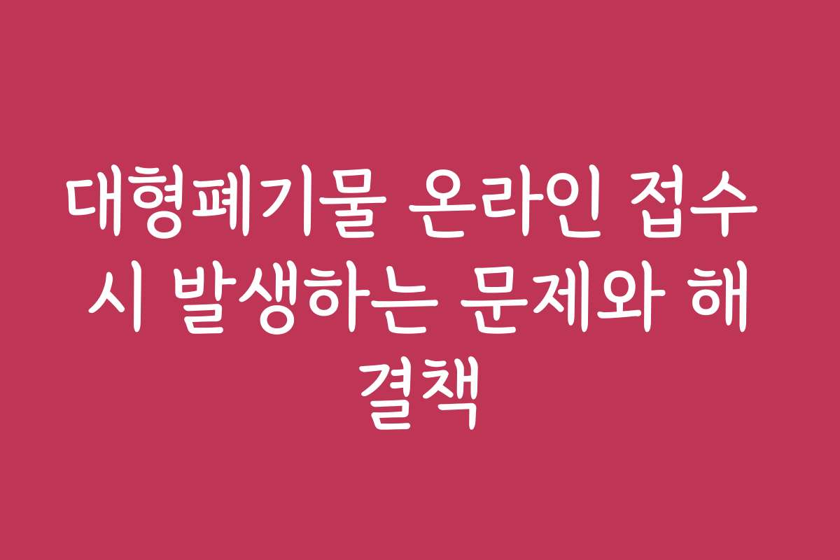 대형폐기물 온라인 접수 시 발생하는 문제와 해결책