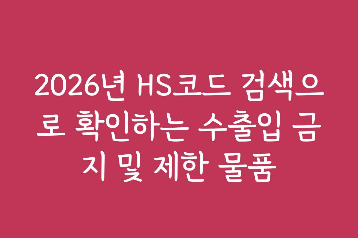 2026년 HS코드 검색으로 확인하는 수출입 금지 및 제한 물품