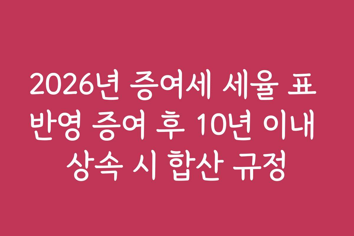 2026년 증여세 세율 표 반영 증여 후 10년 이내 상속 시 합산 규정 2026년 증여세 세율 표 반영 증여 후 10년 이내 상속 시 합산 규정