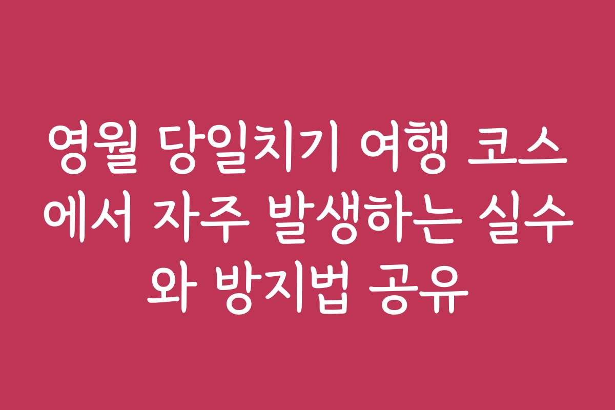 영월 당일치기 여행 코스에서 자주 발생하는 실수와 방지법 공유