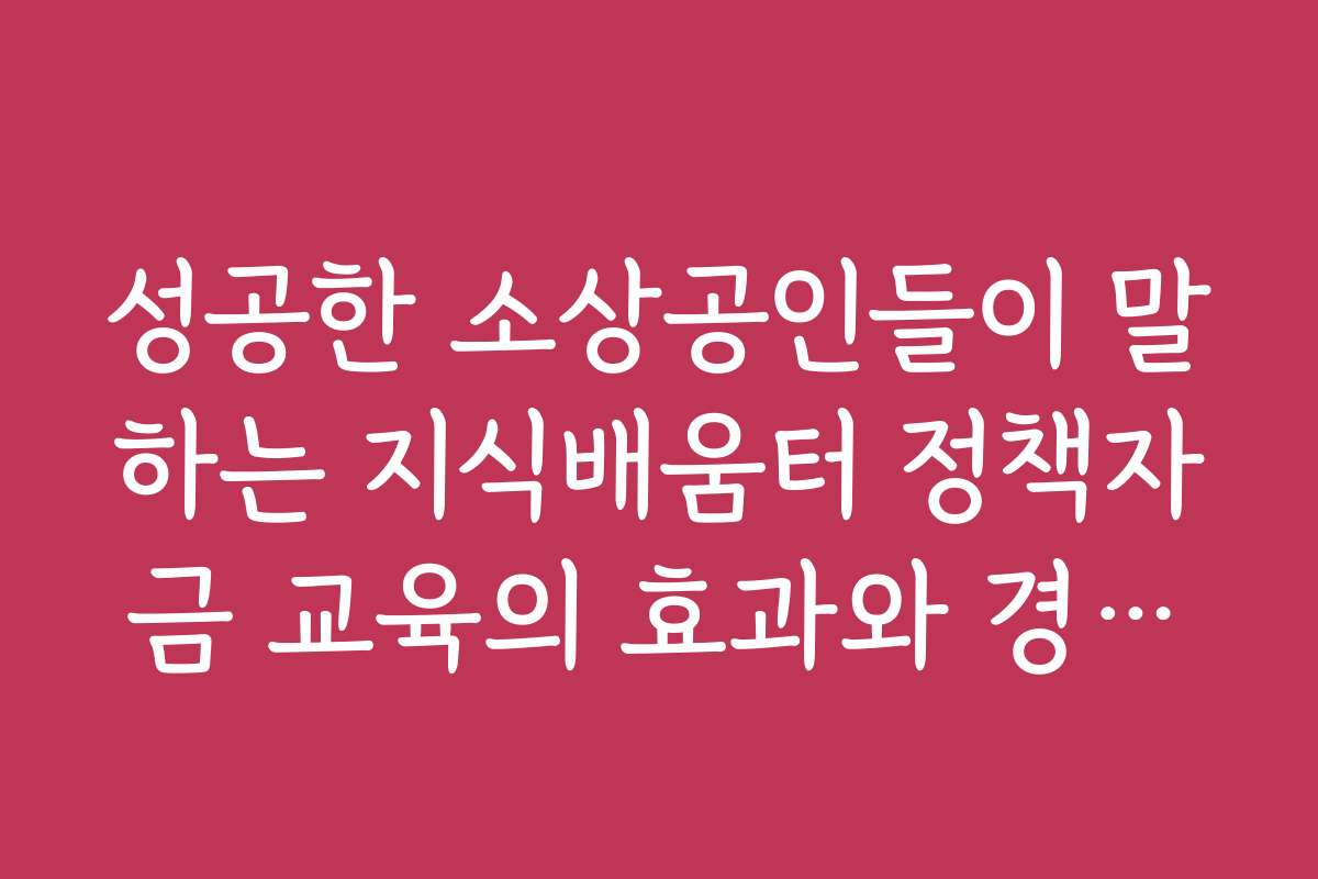 성공한 소상공인들이 말하는 지식배움터 정책자금 교육의 효과와 경험담