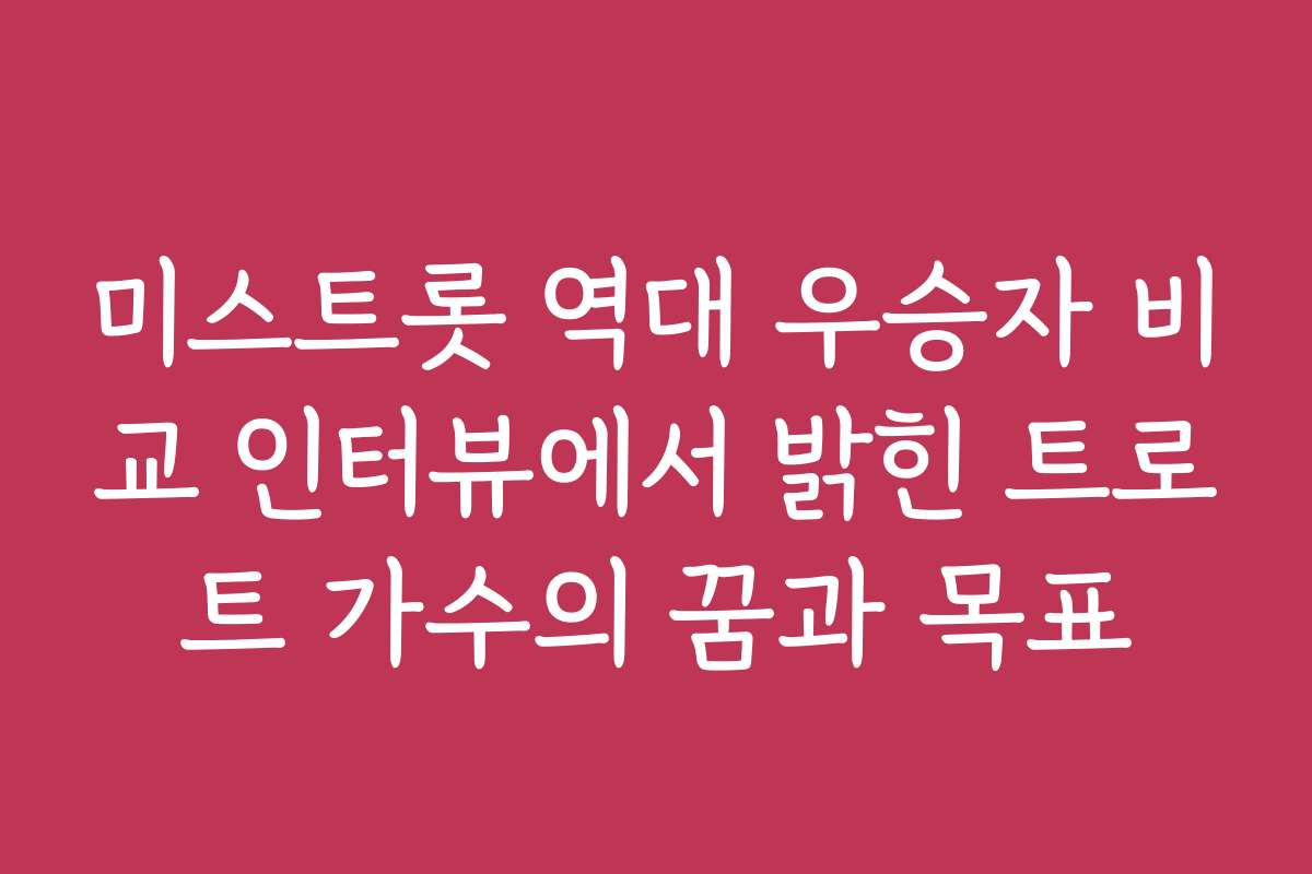 미스트롯 역대 우승자 비교 인터뷰에서 밝힌 트로트 가수의 꿈과 목표