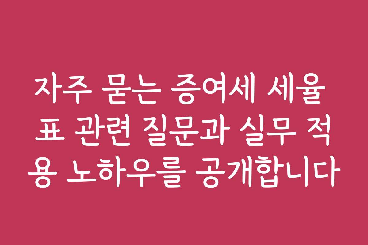 자주 묻는 증여세 세율 표 관련 질문과 실무 적용 노하우를 공개합니다