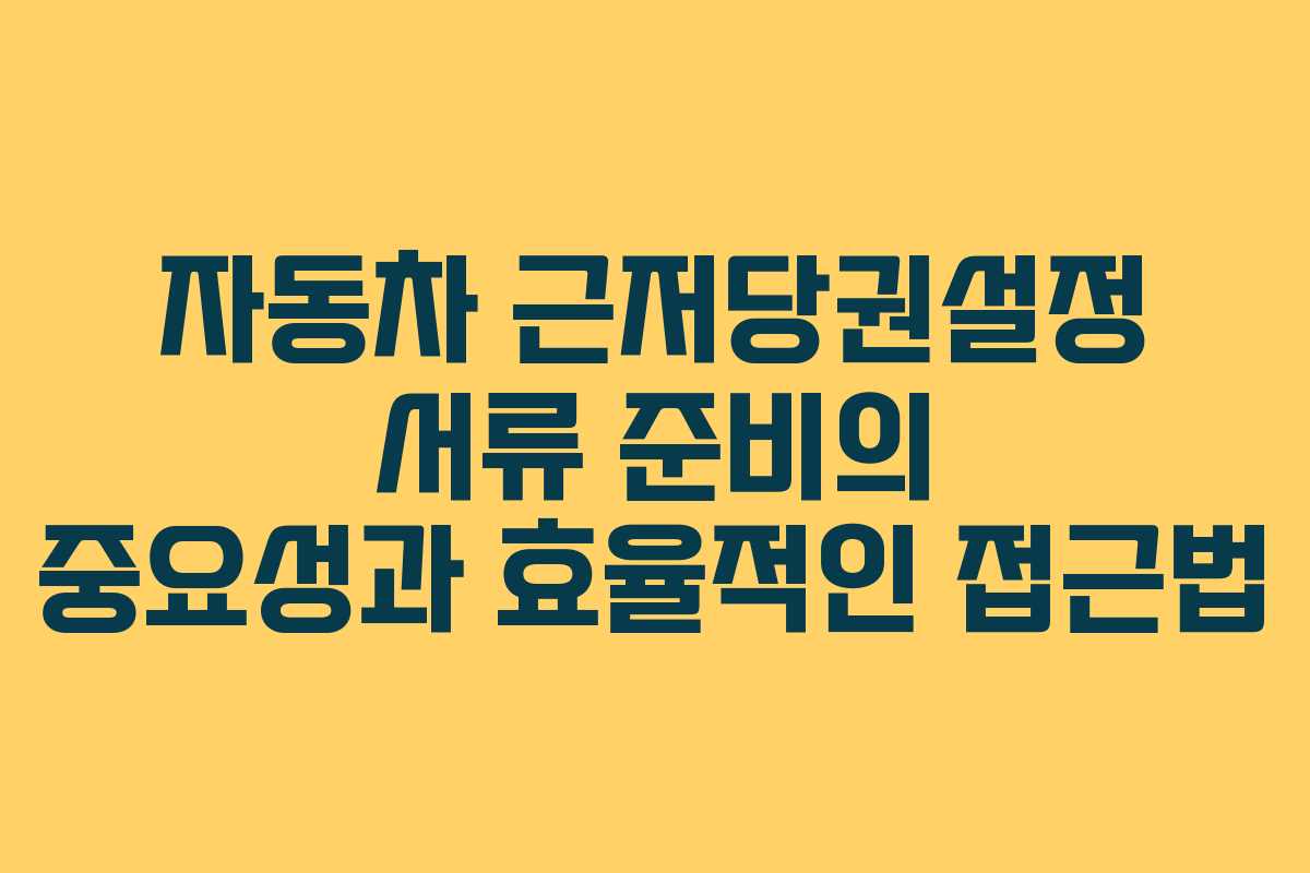 자동차 근저당권설정 서류 준비의 중요성과 효율적인 접근법