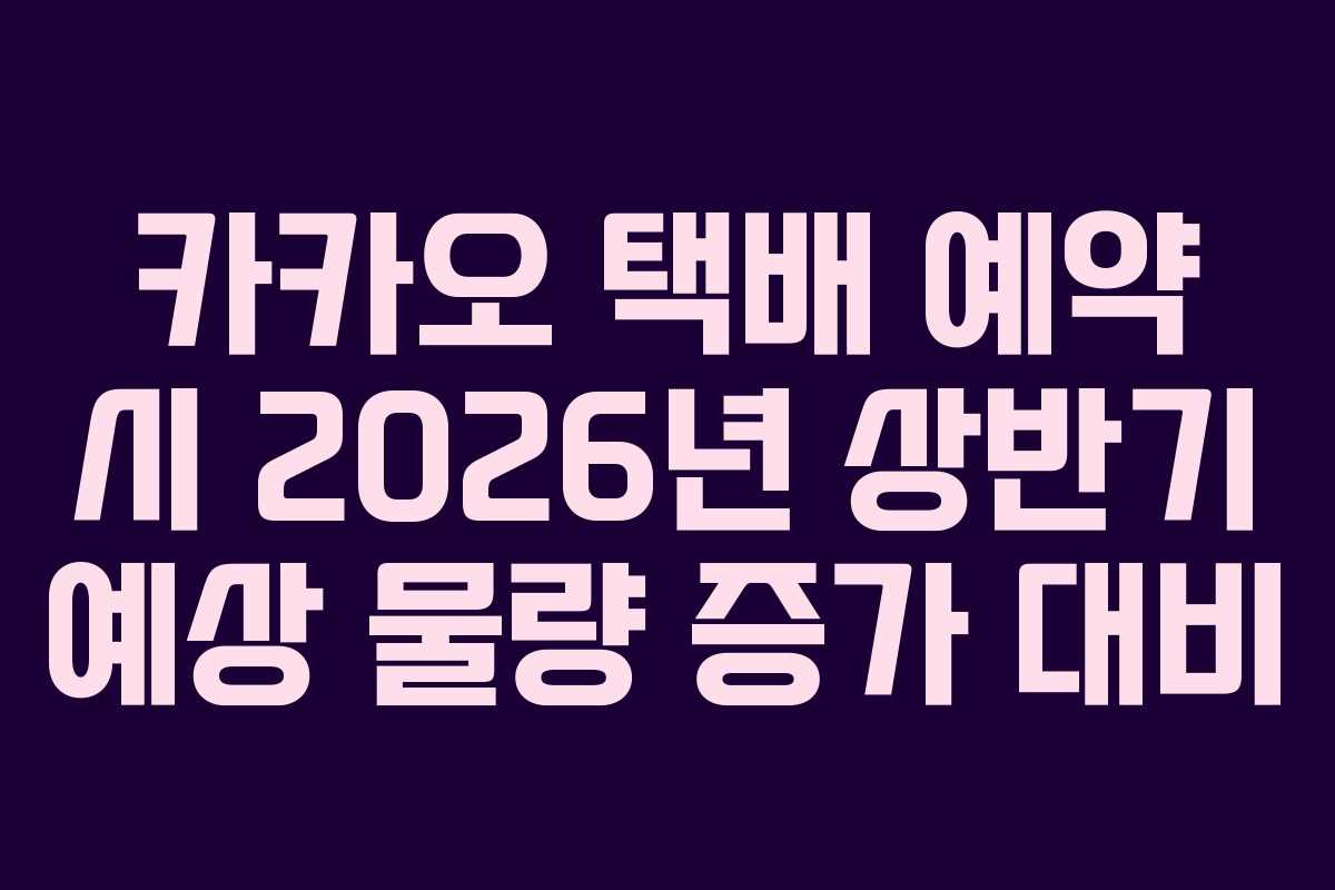 카카오 택배 예약 시 2026년 상반기 예상 물량 증가 대비