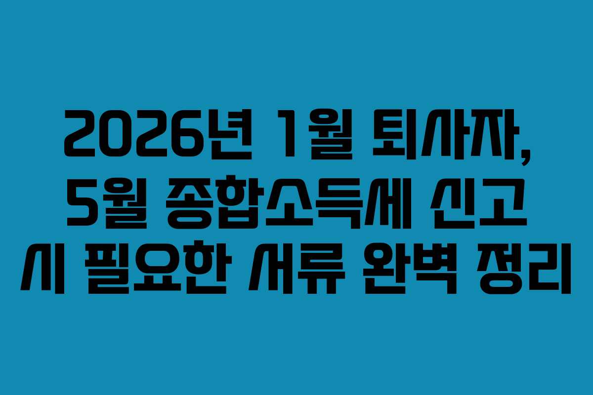 2026년 1월 퇴사자, 5월 종합소득세 신고 시 필요한 서류 완벽 정리 2026년 1월 퇴사자, 5월 종합소득세 신고 시 필요한 서류 완벽 정리
